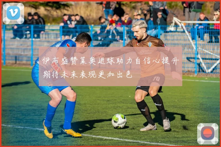 伊布盛赞莱奥进球助力自信心提升期待未来表现更加出色