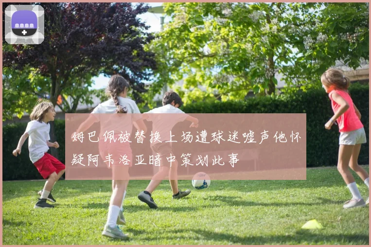 姆巴佩被替换上场遭球迷嘘声他怀疑阿韦洛亚暗中策划此事