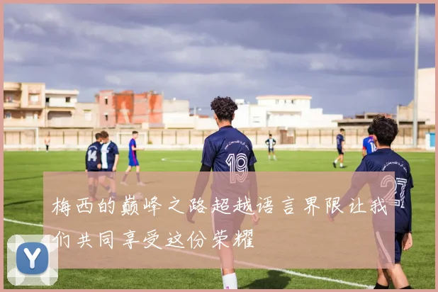 梅西的巅峰之路超越语言界限让我们共同享受这份荣耀