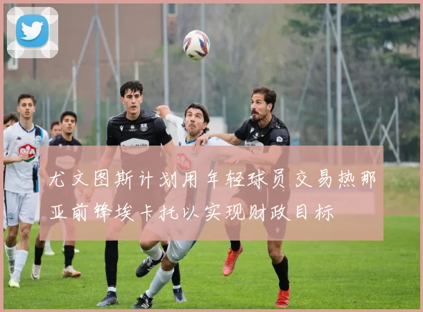 尤文图斯计划用年轻球员交易热那亚前锋埃卡托以实现财政目标