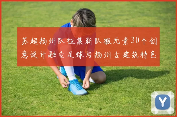 苏超扬州队征集新队徽元素30个创意设计融合足球与扬州古建筑特色