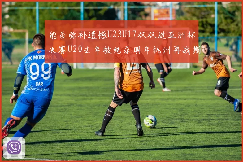 能否弥补遗憾U23U17双双进亚洲杯决赛U20去年被绝杀明年杭州再战期待辉煌