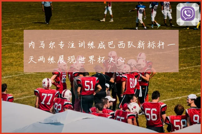 内马尔专注训练成巴西队新标杆一天两练展现世界杯决心