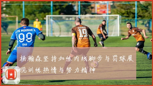 杨瀚森坚持加练内线脚步与罚球展现训练热情与努力精神