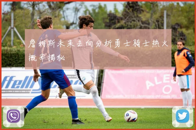 詹姆斯未来去向分析勇士骑士热火概率揭秘