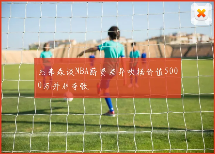 杰弗森谈NBA薪资差异吹杨价值5000万并非夸张