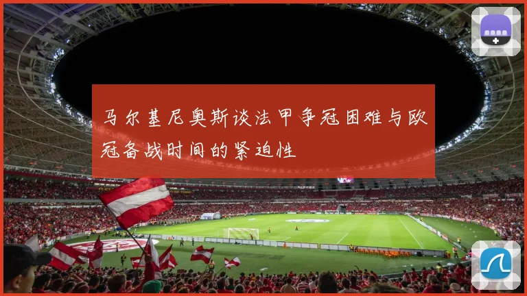 马尔基尼奥斯谈法甲争冠困难与欧冠备战时间的紧迫性