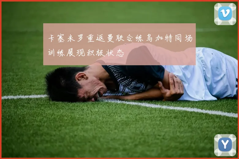 卡塞米罗重返曼联合练乌加特同场训练展现积极状态