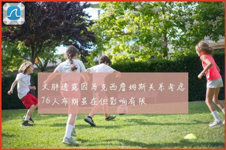 文胖透露因马克西詹姆斯关系考虑76人布朗虽在但影响有限