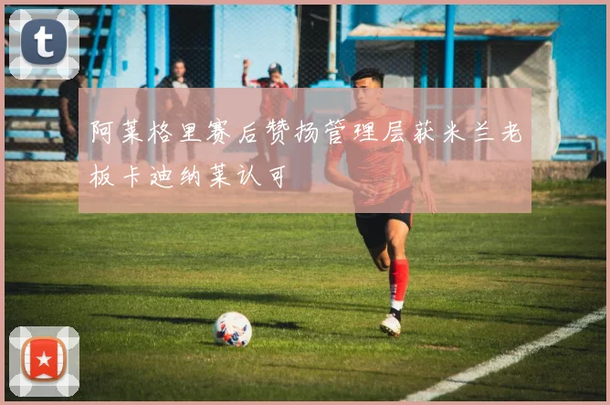 阿莱格里赛后赞扬管理层获米兰老板卡迪纳莱认可