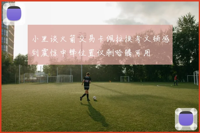 小里谈火箭交易卡佩拉换考文顿感到震惊中锋位置仅剩哈腾可用